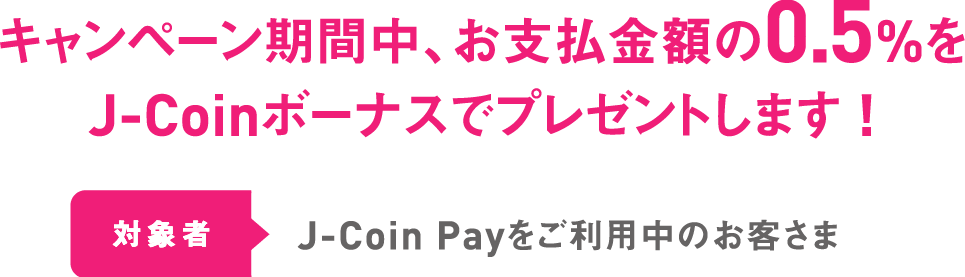キャンペーン期間中、お支払金額の0.5%をJ-Coinボーナスでプレゼントします ! 対象者 J-Coin Payをご利用中のお客さま